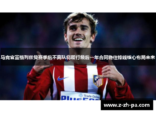 马竞官宣格列兹曼赛季后不离队将履行最后一年合同稳住锋线核心布局未来